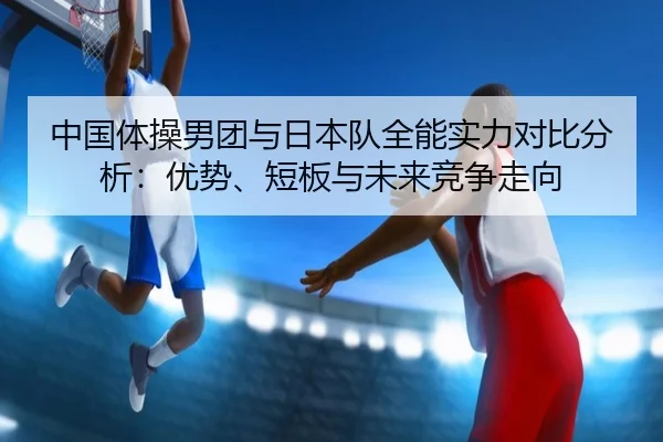 中国体操男团与日本队全能实力对比分析：优势、短板与未来竞争走向